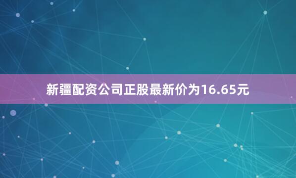 新疆配资公司正股最新价为16.65元