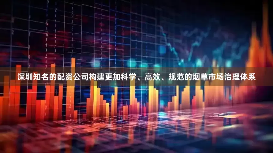 深圳知名的配资公司构建更加科学、高效、规范的烟草市场治理体系