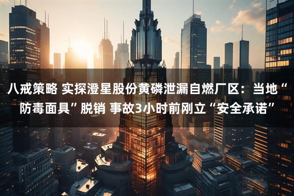 八戒策略 实探澄星股份黄磷泄漏自燃厂区：当地“防毒面具”脱销 事故3小时前刚立“安全承诺”