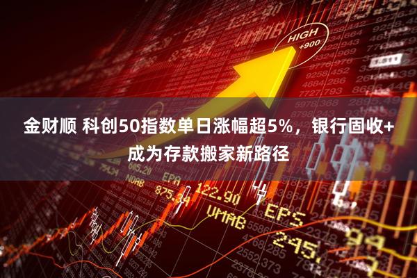 金财顺 科创50指数单日涨幅超5%，银行固收+成为存款搬家新路径