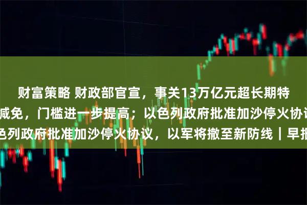 财富策略 财政部官宣，事关13万亿元超长期特别国债；新能源车购税减免，门槛进一步提高；以色列政府批准加沙停火协议，以军将撤至新防线｜早报