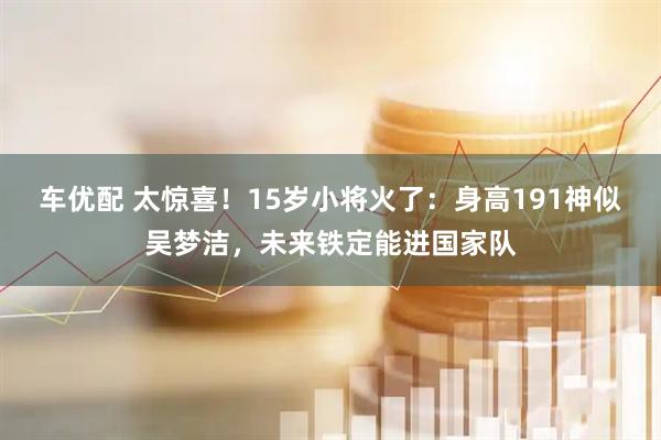 车优配 太惊喜！15岁小将火了：身高191神似吴梦洁，未来铁定能进国家队