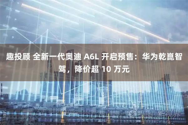 趣投顾 全新一代奥迪 A6L 开启预售：华为乾崑智驾，降价超 10 万元