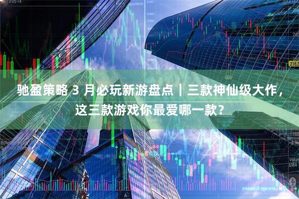 驰盈策略 3 月必玩新游盘点｜三款神仙级大作，这三款游戏你最爱哪一款？