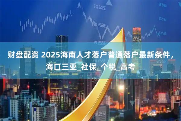 财盘配资 2025海南人才落户普通落户最新条件，海口三亚_社保_个税_高考