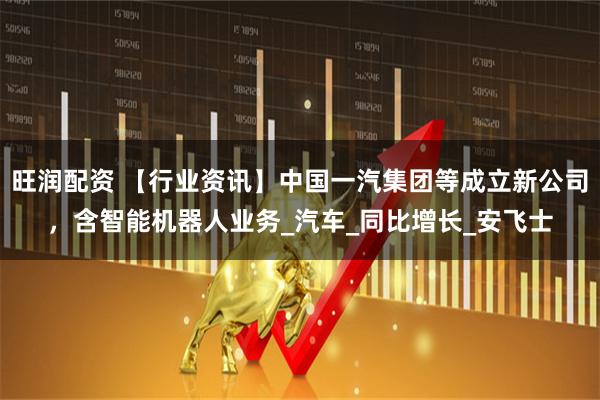 旺润配资 【行业资讯】中国一汽集团等成立新公司,含智能机器人业务_汽车_同比增长_安飞士