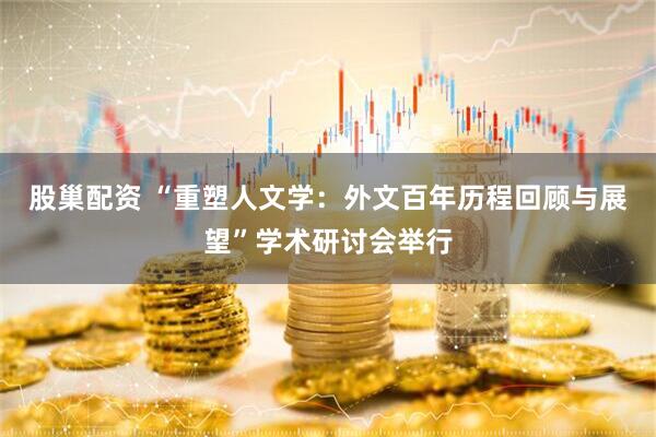 股巢配资 “重塑人文学：外文百年历程回顾与展望”学术研讨会举行