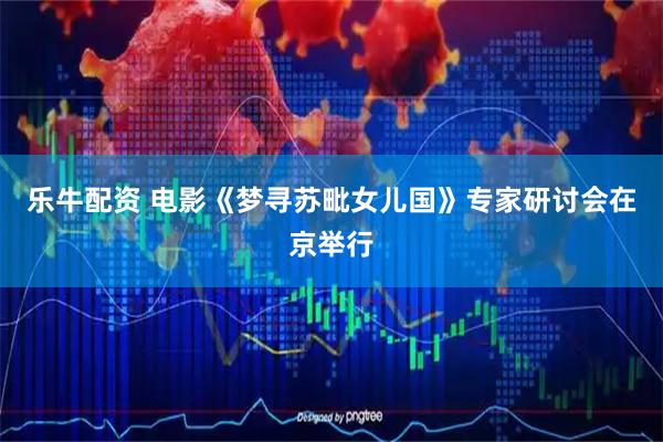 乐牛配资 电影《梦寻苏毗女儿国》专家研讨会在京举行