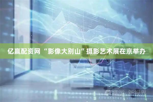 亿赢配资网 “影像大别山”摄影艺术展在京举办