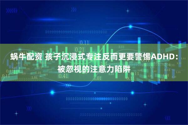 蜗牛配资 孩子沉浸式专注反而更要警惕ADHD：被忽视的注意力陷阱
