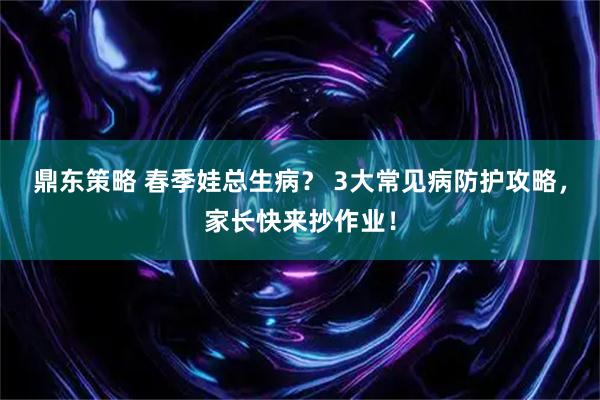 鼎东策略 春季娃总生病？ 3大常见病防护攻略，家长快来抄作业！