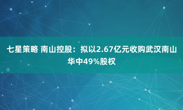七星策略 南山控股:拟以2.67亿元收购武汉南山华中49%股权