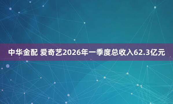 中华金配 爱奇艺2026年一季度总收入62.3亿元