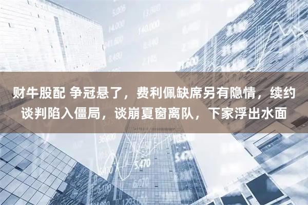 财牛股配 争冠悬了，费利佩缺席另有隐情，续约谈判陷入僵局，谈崩夏窗离队，下家浮出水面