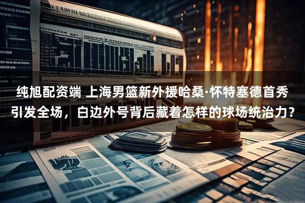 纯旭配资端 上海男篮新外援哈桑·怀特塞德首秀引发全场，白边外号背后藏着怎样的球场统治力？