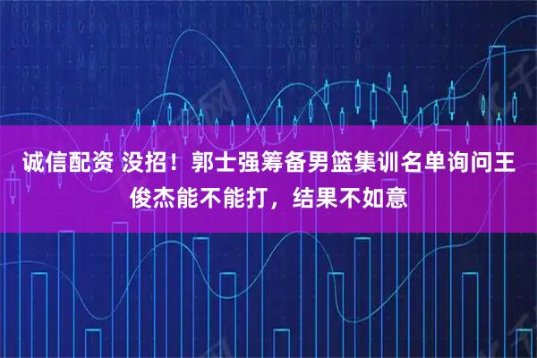 诚信配资 没招！郭士强筹备男篮集训名单询问王俊杰能不能打，结果不如意