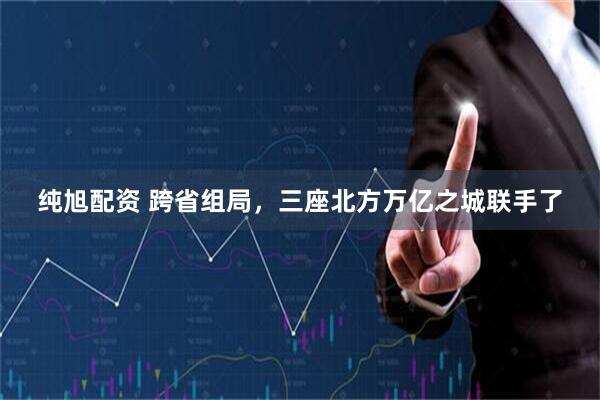 纯旭配资 跨省组局,三座北方万亿之城联手了
